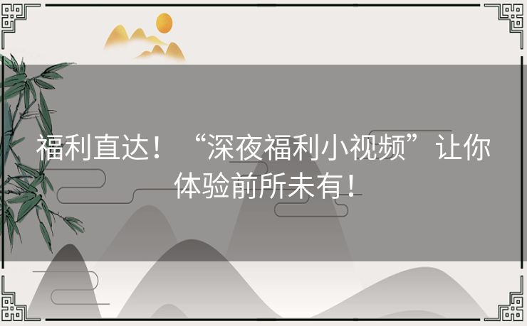 福利直达!“深夜福利小视频”让你体验前所未有! 福利直达!“深夜福利小视频”让你体验前所未有!