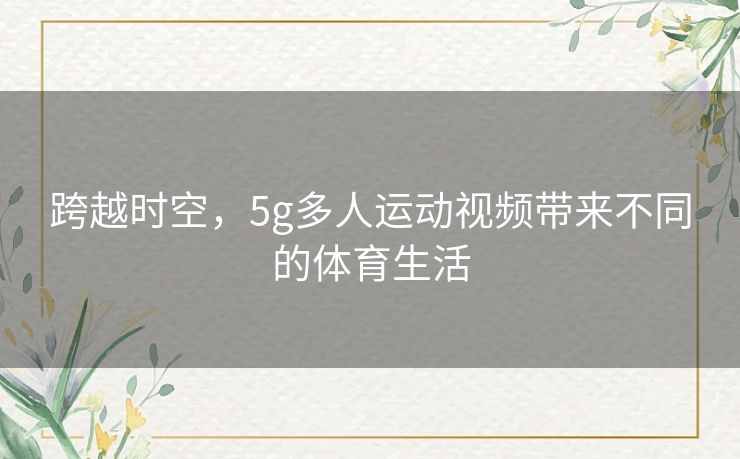 跨越时空,5g多人运动视频带来不同的体育生活 跨越时空,5g多人运动视频带来不同的体育生活