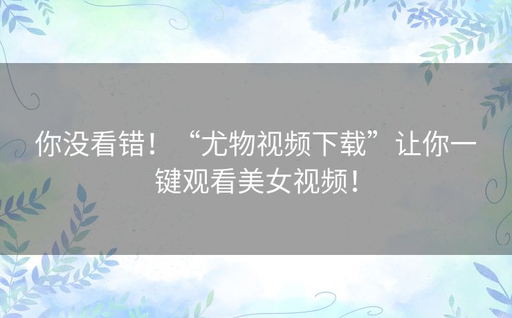 你没看错!“尤物视频下载”让你一键观看美女视频! 你没看错!“尤物视频下载”让你一键观看美女视频!
