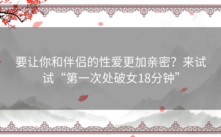 要让你和伴侣的性爱更加亲密?来试试“第一次处破女18分钟” 要让你和伴侣的性爱更加亲密?来试试“第一次处破女18分钟”