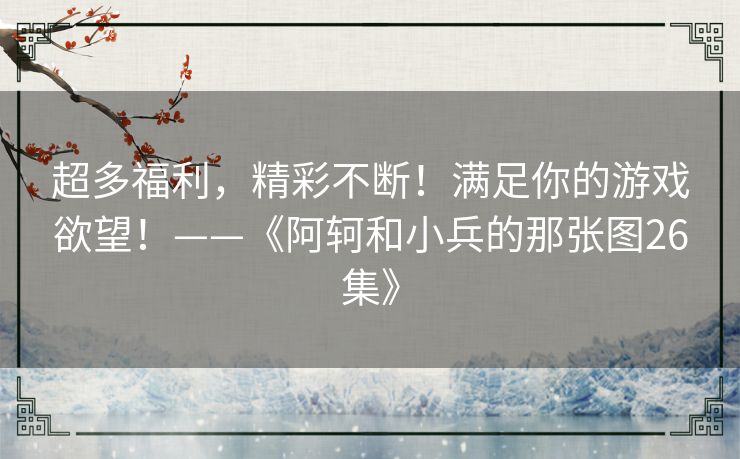超多福利,精彩不断!满足你的游戏欲望!——《阿轲和小兵的那张图26集》 超多福利,精彩不断!满足你的游戏欲望!——《阿轲和小兵的那张图26集》