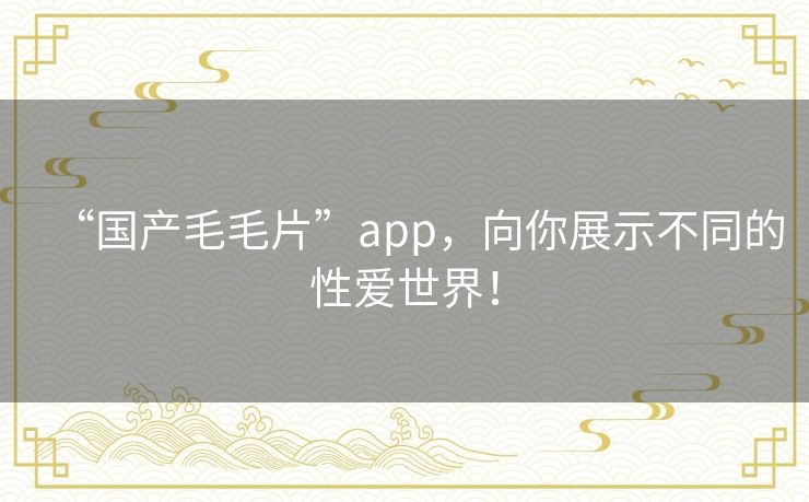 “国产毛毛片”app，向你展示不同的性爱世界！