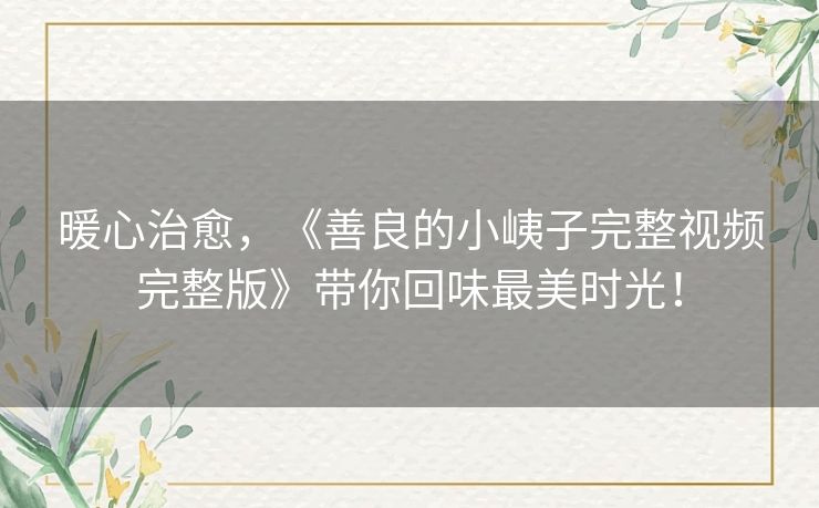 暖心治愈,《善良的小峓子完整视频完整版》带你回味最美时光! 暖心治愈,《善良的小峓子完整视频完整版》带你回味最美时光!