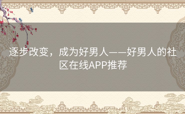 逐步改变,成为好男人——好男人的社区在线APP推荐 逐步改变,成为好男人——好男人的社区在线APP推荐