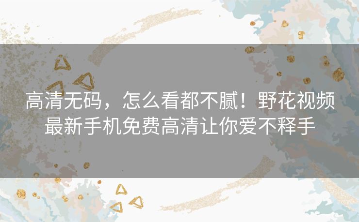 高清无码,怎么看都不腻!野花视频最新手机免费高清让你爱不释手 高清无码,怎么看都不腻!野花视频最新手机免费高清让你爱不释手