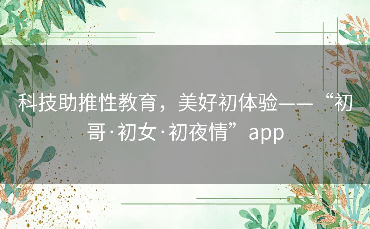 科技助推性教育,美好初体验——“初哥·初女·初夜情”app 科技助推性教育,美好初体验——“初哥·初女·初夜情”app