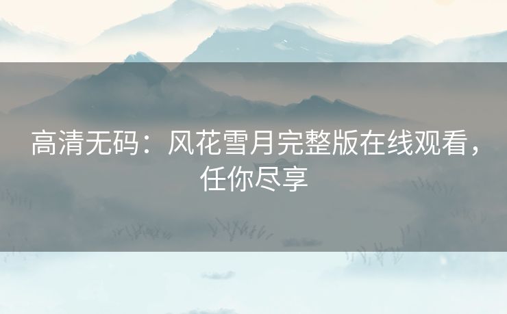 高清无码:风花雪月完整版在线观看,任你尽享 高清无码:风花雪月完整版在线观看,任你尽享