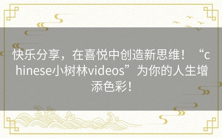 快乐分享，在喜悦中创造新思维！“chinese小树林videos”为你的人生增添色彩！