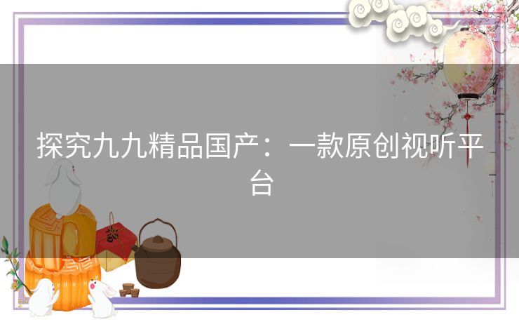 探究九九精品国产:一款原创视听平台 探究九九精品国产:一款原创视听平台