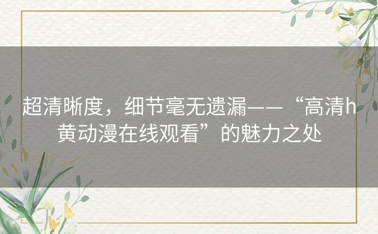 超清晰度,细节毫无遗漏——“高清h黄动漫在线观看”的魅力之处 超清晰度,细节毫无遗漏——“高清h黄动漫在线观看”的魅力之处