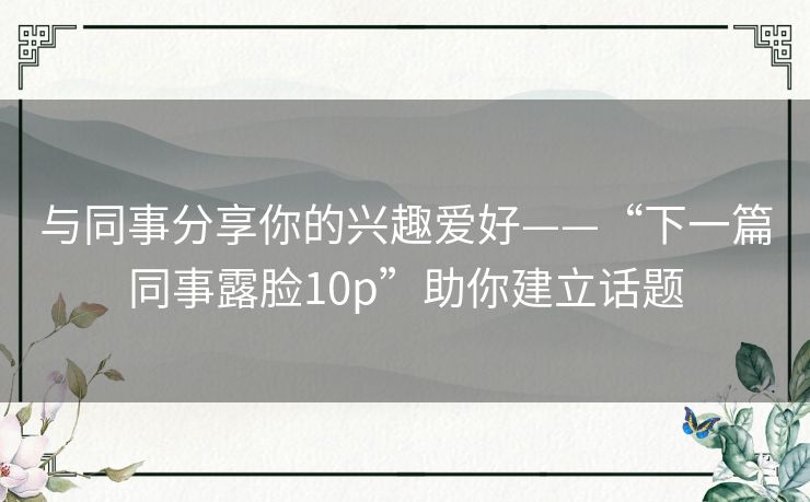 与同事分享你的兴趣爱好——“下一篇同事露脸10p”助你建立话题