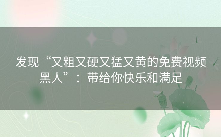 发现“又粗又硬又猛又黄的免费视频黑人”：带给你快乐和满足