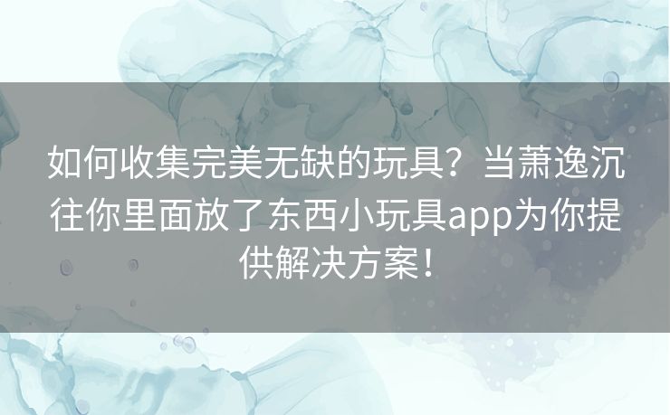 如何收集完美无缺的玩具？当萧逸沉往你里面放了东西小玩具app为你提供解决方案！