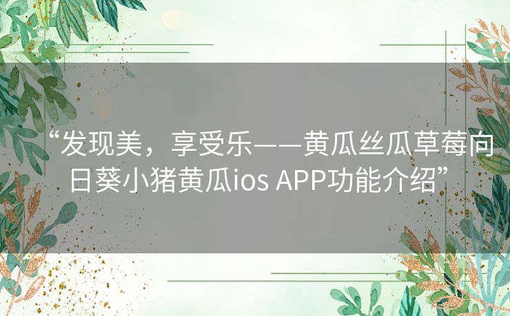 “发现美,享受乐——黄瓜丝瓜草莓向日葵小猪黄瓜ios APP功能介绍” “发现美,享受乐——黄瓜丝瓜草莓向日葵小猪黄瓜ios APP功能介绍”
