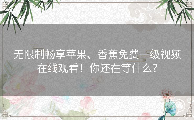 无限制畅享苹果、香蕉免费一级视频在线观看!你还在等什么? 无限制畅享苹果、香蕉免费一级视频在线观看!你还在等什么?