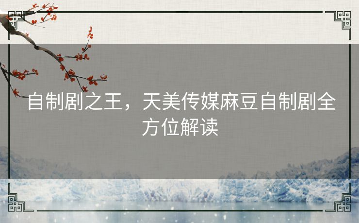 自制剧之王,天美传媒麻豆自制剧全方位解读 自制剧之王,天美传媒麻豆自制剧全方位解读
