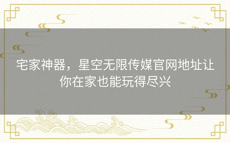 宅家神器,星空无限传媒官网地址让你在家也能玩得尽兴 宅家神器,星空无限传媒官网地址让你在家也能玩得尽兴