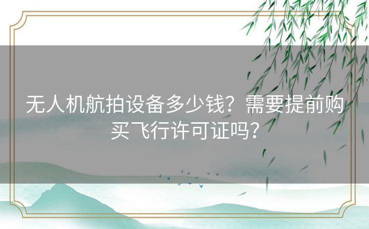 无人机航拍设备多少钱?需要提前购买飞行许可证吗? 无人机航拍设备多少钱?需要提前购买飞行许可证吗?