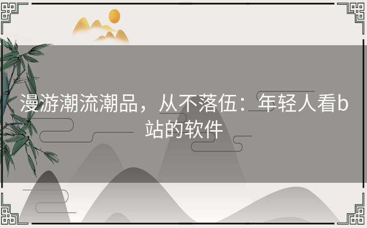 漫游潮流潮品,从不落伍:年轻人看b站的软件 漫游潮流潮品,从不落伍:年轻人看b站的软件