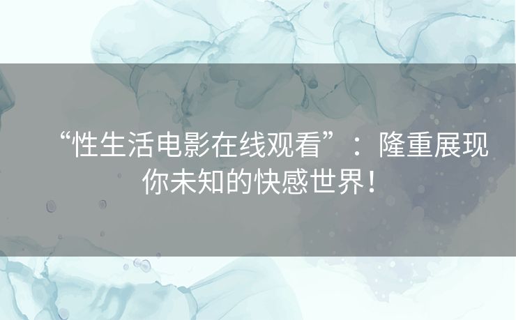 “性生活电影在线观看”：隆重展现你未知的快感世界！