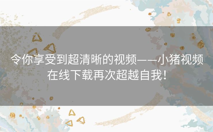 令你享受到超清晰的视频——小猪视频在线下载再次超越自我！
