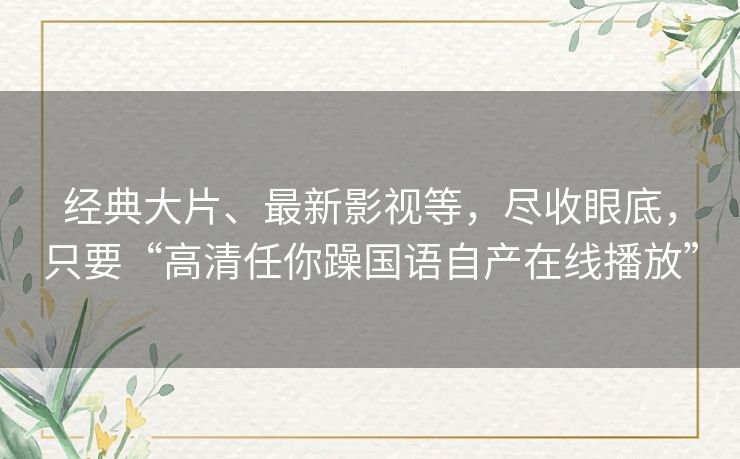 经典大片、最新影视等,尽收眼底,只要“高清任你躁国语自产在线播放” 经典大片、最新影视等,尽收眼底,只要“高清任你躁国语自产在线播放”