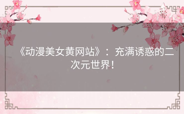 《动漫美女黄网站》:充满诱惑的二次元世界! 《动漫美女黄网站》:充满诱惑的二次元世界!