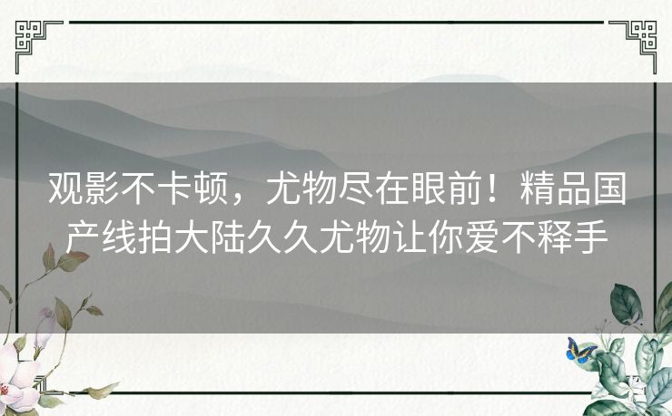 观影不卡顿，尤物尽在眼前！精品国产线拍大陆久久尤物让你爱不释手