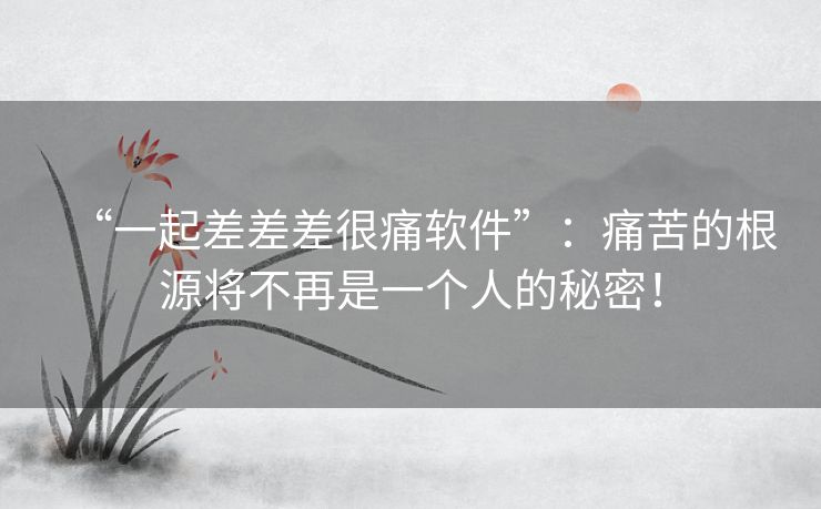 “一起差差差很痛软件”:痛苦的根源将不再是一个人的秘密! “一起差差差很痛软件”:痛苦的根源将不再是一个人的秘密!