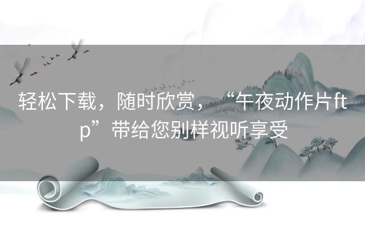 轻松下载,随时欣赏,“午夜动作片ftp”带给您别样视听享受 轻松下载,随时欣赏,“午夜动作片ftp”带给您别样视听享受