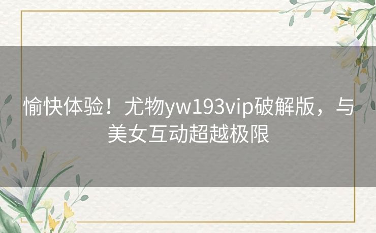 愉快体验!尤物yw193vip破解版,与美女互动超越极限 愉快体验!尤物yw193vip破解版,与美女互动超越极限