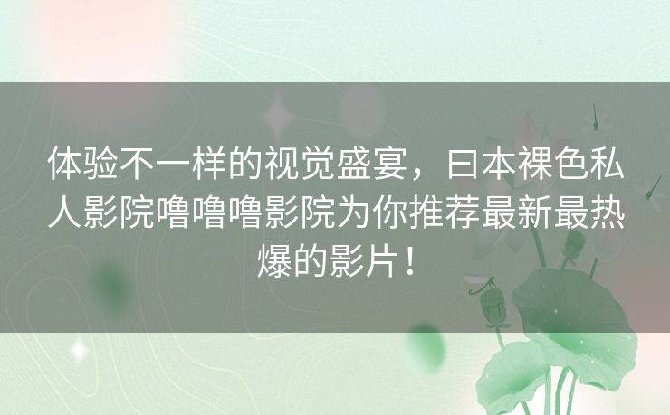 体验不一样的视觉盛宴，曰本裸色私人影院噜噜噜影院为你推荐最新最热爆的影片！