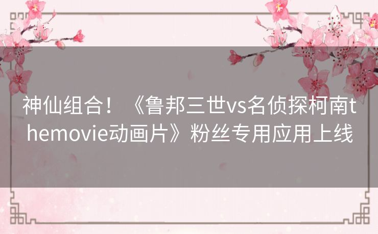 神仙组合!《鲁邦三世vs名侦探柯南themovie动画片》粉丝专用应用上线 神仙组合!《鲁邦三世vs名侦探柯南themovie动画片》粉丝专用应用上线