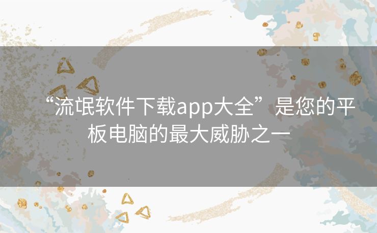 “流氓软件下载app大全”是您的平板电脑的最大威胁之一