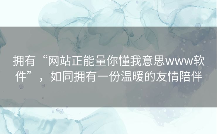拥有“网站正能量你懂我意思www软件”,如同拥有一份温暖的友情陪伴 拥有“网站正能量你懂我意思www软件”,如同拥有一份温暖的友情陪伴