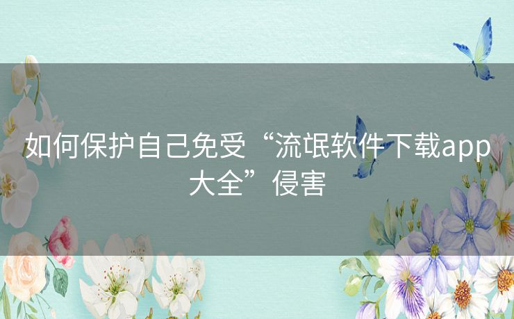 如何保护自己免受“流氓软件下载app大全”侵害