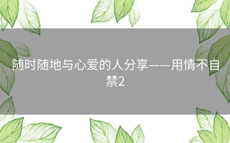 随时随地与心爱的人分享——用情不自禁2 随时随地与心爱的人分享——用情不自禁2