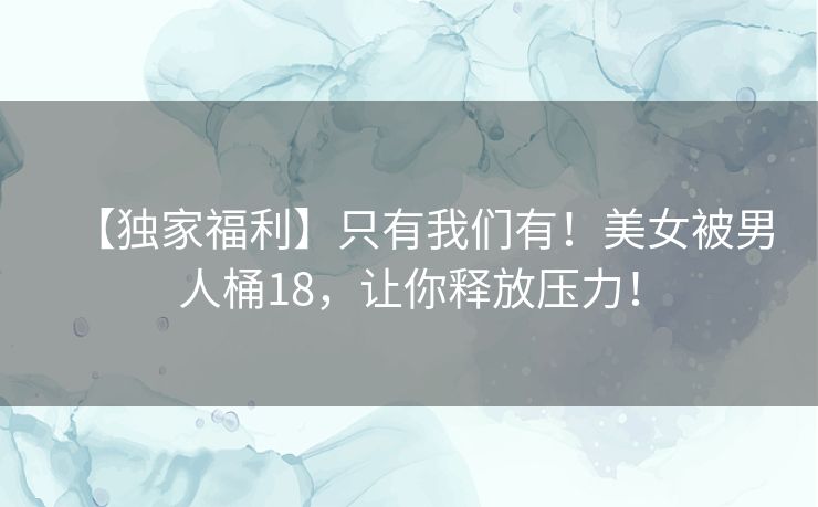 【独家福利】只有我们有！美女被男人桶18，让你释放压力！