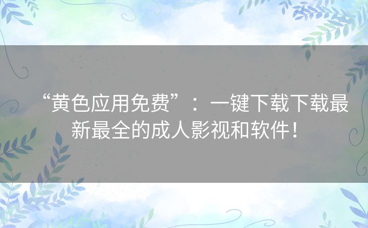 “黄色应用免费”:一键下载下载最新最全的成人影视和软件! “黄色应用免费”:一键下载下载最新最全的成人影视和软件!