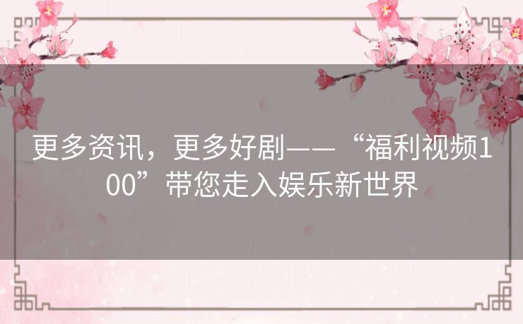 更多资讯,更多好剧——“福利视频100”带您走入娱乐新世界 更多资讯,更多好剧——“福利视频100”带您走入娱乐新世界