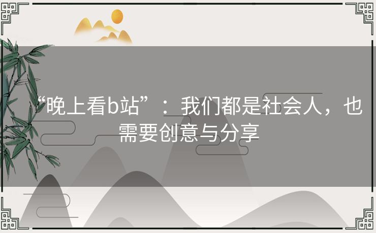 “晚上看b站”:我们都是社会人,也需要创意与分享 “晚上看b站”:我们都是社会人,也需要创意与分享