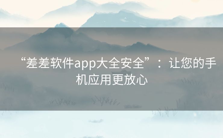 “差差软件app大全安全”：让您的手机应用更放心