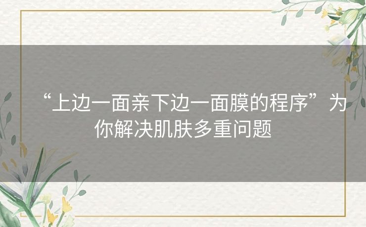 “上边一面亲下边一面膜的程序”为你解决肌肤多重问题 “上边一面亲下边一面膜的程序”为你解决肌肤多重问题