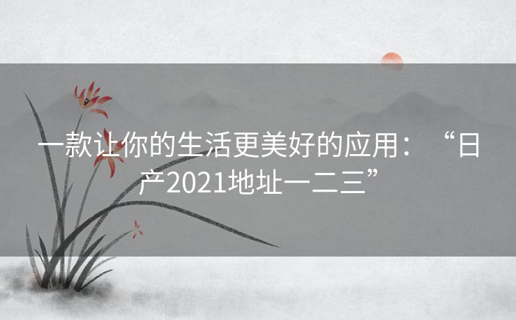 一款让你的生活更美好的应用：“日产2021地址一二三”