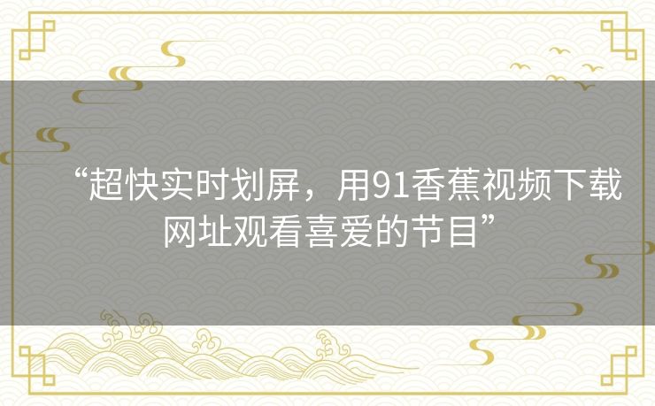 “超快实时划屏,用91香蕉视频下载网址观看喜爱的节目” “超快实时划屏,用91香蕉视频下载网址观看喜爱的节目”