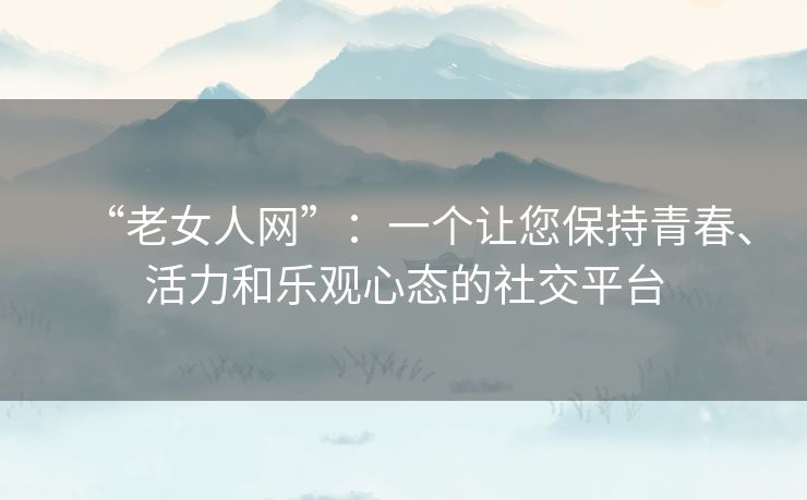 “老女人网”:一个让您保持青春、活力和乐观心态的社交平台 “老女人网”:一个让您保持青春、活力和乐观心态的社交平台