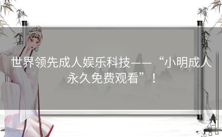 世界领先成人娱乐科技——“小明成人永久免费观看”! 世界领先成人娱乐科技——“小明成人永久免费观看”!