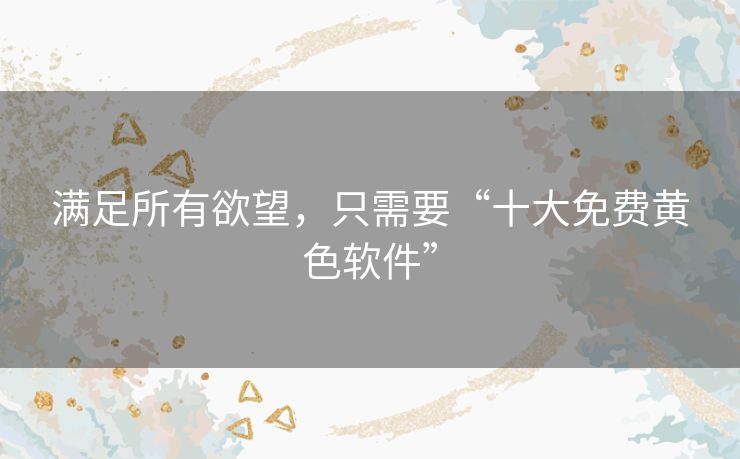 满足所有欲望,只需要“十大免费黄色软件” 满足所有欲望,只需要“十大免费黄色软件”