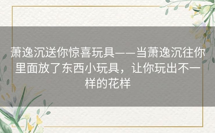 萧逸沉送你惊喜玩具——当萧逸沉往你里面放了东西小玩具,让你玩出不一样的花样 萧逸沉送你惊喜玩具——当萧逸沉往你里面放了东西小玩具,让你玩出不一样的花样