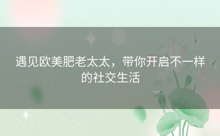遇见欧美肥老太太,带你开启不一样的社交生活 遇见欧美肥老太太,带你开启不一样的社交生活